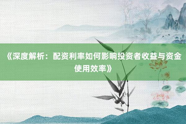 《深度解析:配资利率如何影响投资者收益与资金使用效率》